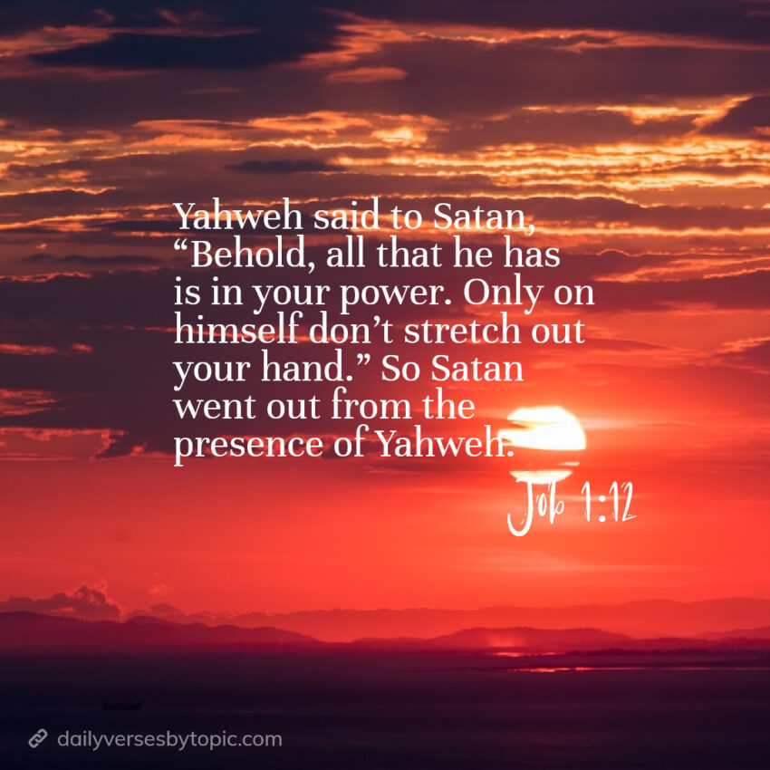 Job-1-12 verse Yahweh said to Satan, “Behold, all that he has is in your power. Only on himself don’t stretch out your hand.” So Satan went out from the presence of Yahweh.