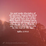 Matthew 28:19-20 verse "Go and make disciples of all nations, baptizing them in the name of the Father and of the Son and of the Holy Spirit, teaching them to observe all things that I commanded you. Behold, I am with you always, even to the end of the age."