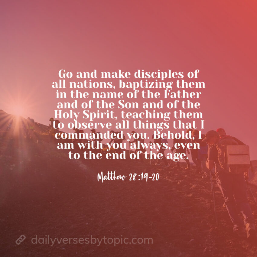 Matthew 28:19-20 verse "Go and make disciples of all nations, baptizing them in the name of the Father and of the Son and of the Holy Spirit, teaching them to observe all things that I commanded you. Behold, I am with you always, even to the end of the age."